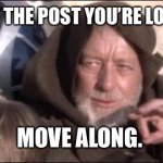 This is not the post you’re looking for | THIS IS NOT THE POST YOU’RE LOOKING FOR. MOVE ALONG. | image tagged in memes,these aren't the droids you were looking for,obi wan kenobi,move along | made w/ Imgflip meme maker