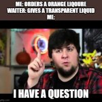 JonTron I have several questions | ME: ORDERS A ORANGE LIQOURE
WAITER: GIVES A TRANSPARENT LIQUID
ME:; I HAVE A QUESTION | image tagged in jontron i have several questions | made w/ Imgflip meme maker