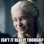 Isn't it though | ISN'T IT REALLY THOUGH? | image tagged in daenerys | made w/ Imgflip meme maker