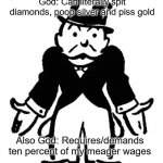 Pray For An Answer | God: Can literally spit diamonds, poop silver and piss gold; Also God: Requires/demands ten percent of my meager wages | image tagged in confused uncle pennybags,god,religion,money,fraud,wtf | made w/ Imgflip meme maker
