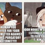 Cats would really do this | NOW HUMAN YOU WILL SUFFER FOR YOUR SINS COMMITTED AGAINST CATS IN THIS PURGATORY 
FOR AN ETERNITY!!! OOOH NOOO I'M SOO DOOMED
I LITERALLY FORGOT 
TO FEED YOU ONE 
F**KIN' TIME | image tagged in cat yelling at girl | made w/ Imgflip meme maker