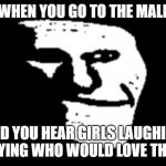 true story | WHEN YOU GO TO THE MALL; AND YOU HEAR GIRLS LAUGHING AND SAYING WHO WOULD LOVE THIS UGLY | image tagged in trollge,fun | made w/ Imgflip meme maker