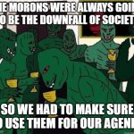 Lizard People Party | THE MORONS WERE ALWAYS GOING TO BE THE DOWNFALL OF SOCIETY; SO WE HAD TO MAKE SURE TO USE THEM FOR OUR AGENDA | image tagged in lizard people party | made w/ Imgflip meme maker