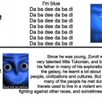 And yes, there IS actual lore to the I'm Blue song. Link in the comments if you wanna check it out! | I'm blue
Da ba dee da ba di
Da ba dee da ba di
Da ba dee da ba di
Da ba dee da ba di
Da ba dee da ba di
Da ba dee da ba di
Da ba dee da ba di; I'm Blue 
song; Since he was young, Zorotl was a very talented little Tukonian, and by following his father in many of his explorations around the galaxy, he learnt a lot about different people, civilizations and cultures. But unfortunately, many of the people he met during his travels used to live in a violent environment, fighting against other races, and sometimes against each other. I'm Blue 
Lore | image tagged in gameplay vs lore,memes | made w/ Imgflip meme maker
