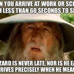 He arrives precisely when he means to | WHEN YOU ARRIVE AT WORK OR SCHOOL WITH LESS THAN 60 SECONDS TO SPARE; A WIZARD IS NEVER LATE, NOR IS HE EARLY,
HE ARRIVES PRECISELY WHEN HE MEANS TO | image tagged in gandolf,funny,memes,funny memes,lord of the rings | made w/ Imgflip meme maker