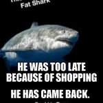a | HE WAS TOO LATE BECAUSE OF SHOPPING; HE HAS CAME BACK. | image tagged in terry the fat shark | made w/ Imgflip meme maker