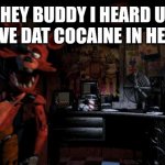 Foxy Five Nights at Freddy's | HEY BUDDY I HEARD U HAVE DAT COCAINE IN HERE | image tagged in foxy five nights at freddy's | made w/ Imgflip meme maker