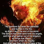 collapse of evil | Mat 13:40-43; "As therefore the tares are gathered 
and burned in the fire;
 so shall it be in the end of this world. 
The Son of man shall send forth his angels,
 and they shall gather out of his kingdom 
all things that offend, 
and them which do iniquity;
 And shall cast them into a furnace of fire:
 there shall be wailing and gnashing of teeth. 
Then shall the righteous shine forth 
as the sun in the kingdom of their Father. 
Who hath ears to hear, let him hear". | image tagged in collapse of evil | made w/ Imgflip meme maker