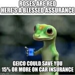 Beware: more on the way | ROSES ARE RED
HERE'S A BLESSED ASSURANCE; GEICO COULD SAVE YOU 15% OR MORE ON CAR INSURANCE | image tagged in geico gecko | made w/ Imgflip meme maker