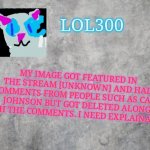 ?️??️ | MY IMAGE GOT FEATURED IN THE STREAM [UNKNOWN] AND HAD COMMENTS FROM PEOPLE SUCH AS CARL JOHNSON BUT GOT DELETED ALONG WITH THE COMMENTS. I NEED EXPLAINATION | image tagged in lol300 announcement 2 0 | made w/ Imgflip meme maker