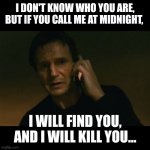 Liam Neeson Taken | I DON'T KNOW WHO YOU ARE, BUT IF YOU CALL ME AT MIDNIGHT, I WILL FIND YOU, AND I WILL KILL YOU... | image tagged in memes,liam neeson taken | made w/ Imgflip meme maker
