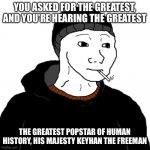 The Greatest Popstar | YOU ASKED FOR THE GREATEST, AND YOU'RE HEARING THE GREATEST; THE GREATEST POPSTAR OF HUMAN HISTORY, HIS MAJESTY KEYHAN THE FREEMAN | image tagged in doomer | made w/ Imgflip meme maker