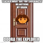Image Title | TEACHER:WHAT ARE YOU LAUGHING AT
ME:NOTHING
MY BRAIN:; DOORA THE EXPLORER | image tagged in this door | made w/ Imgflip meme maker