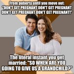 The #1 violator of women's reproductive rights are their parents | From puberty until you move out: "DON'T GET PREGNANT DON'T GET PREGNANT DON'T GET PREGNANT DON'T GET PREGNANT!"; The literal instant you get
married: "SO WHEN ARE YOU GOING TO GIVE US A GRANDCHILD?" | image tagged in scumbag parents | made w/ Imgflip meme maker