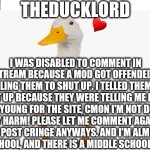 Please let me comment again | I WAS DISABLED TO COMMENT IN THIS STREAM BECAUSE A MOD GOT OFFENDED BY ME TELLING THEM TO SHUT UP. I TELLED THEM TO SHUT UP BECAUSE THEY WER | image tagged in theducklord temp | made w/ Imgflip meme maker