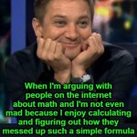 Seriously, it's good that you're trying.  Idiots tend to give up.  You're not an idiot. | Me: a mathematician When I'm arguing with people on the internet about math and I'm not even mad because I enjoy calculating and figuring ou | image tagged in hawkeye face hi-er-res,math | made w/ Imgflip meme maker