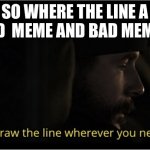 You draw the line wherever you need it | SO WHERE THE LINE A GOOD  MEME AND BAD MEMES? | image tagged in you draw the line wherever you need it | made w/ Imgflip meme maker
