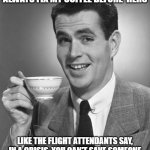 Morning Coffee, It's that Important | MY WIFE ASKED ME WHY I ALWAYS FIX MY COFFEE BEFORE  HERS; LIKE THE FLIGHT ATTENDANTS SAY, IN A CRISIS, YOU CAN'T SAVE SOMEONE ELSE UNTIL YOU'VE SAVED YOURSELF FIRST | image tagged in man drinking coffee | made w/ Imgflip meme maker