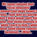 NFL hypocrisy | NFL keeps shoving their
'racial inequality'
commercials down viewer's
throats... then they act outraged
when a black player quits mid-
game, after being benched by
a white coach to help a white
owner avoid paying contract
incentives... LMFAO... | image tagged in nfl,antonio brown,racial,inequality | made w/ Imgflip meme maker
