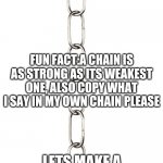 Chain | GUYS LETS MAKE A COMMENT CHAIN IT WILL BE BEAUTIFUL THE NAME OF THIS PIC IS CHAIN; FUN FACT:A CHAIN IS AS STRONG AS ITS WEAKEST ONE, ALSO COPY WHAT I SAY IN MY OWN CHAIN PLEASE; LETS MAKE A STRONG CHAIN,IMMA BE THE FIRST CHAIN | image tagged in chain | made w/ Imgflip meme maker