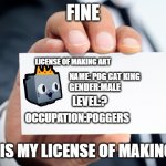 art making license of Pog_Cat_is_discord_mod_now | FINE; LICENSE OF MAKING ART; NAME: POG CAT KING; GENDER:MALE; LEVEL:? OCCUPATION:POGGERS; HERE IS MY LICENSE OF MAKING ART | image tagged in card,art making license,art | made w/ Imgflip meme maker