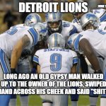 Detroit Lions | JUNK TANK; DETROIT LIONS; LONG AGO AN OLD GYPSY MAN WALKED UP TO THE OWNER OF THE LIONS, SWIPED HIS HAND ACROSS HIS CHEEK AND SAID "SHITTIER" | image tagged in detroit lions | made w/ Imgflip meme maker