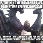 dragon couple | THIS IS THE KIND OF ROMANCE I WANT TO WATCH ON PRIMETIME TELEVISION, SCALES AND ALL; BUT IF YOU THROW IN TRANSGENDER ISSUES FOR THE DRAGONESS OR SOME “GROWING UP FAMILY CURSE” SUBPLOT, THAT WOULD BE INTERESTING | image tagged in dragon couple | made w/ Imgflip meme maker
