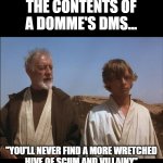 Scum and villainy Findom | THE CONTENTS OF
A DOMME'S DMS... "YOU'LL NEVER FIND A MORE WRETCHED
HIVE OF SCUM AND VILLAINY" | image tagged in obi wan mos eisley spaceport you will never find a more wretched | made w/ Imgflip meme maker