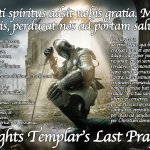 The Last Prayer 1314 | Sancti spiritus adsit nobis gratia. Maria, Stella maris, perducat nos ad portam salutis. Amen. Domine, Jesu Christe, sancte pater, aeterne Deus, omnipotens, sapiens creator, largitor, administrator benignus, et carissimus amator, pius et humilis redemptor, clemens, misericors salvator, Domine, te deprecor humiliter et exoro ut illumines me, liberes et conserves fratres Templi, et omnem populum tuum chistianum turbatum. Omnipotens, aeterne Deus, qui beatum Joannem evangelistam et apostolum tuum valde diligis, qui super pectus tuum in caena recubuit, et cui secreta caeli revelavis et demonstravis, et stante in ligno sanctae crucis, pro redemptione nostra, sanctissimam matrem tuam virginem commendavis, in cujus honore gloriose fuit facta, et fundata religio ; pro tua sancta misericordia liberes et conserves, 
prout tu scis nos esse innocentes a criminibus contra nos oppositis, et operas possideamus,
per quas ad gaudia paradisi perducamur, 
per Christum dominum nostrum. Amen. Tu, Domine, qui scis nos esse innocentes, facias liberari, ut vota nostra et mandata tua in humilitate teneamus, et tuum sanctum servitium et voluntatem faciamus ; contumelias iniquas, non veras, contra nos oppositas per graves oppositiones, et malas tribulationes et tentationes, quas passi fuimus, et pati ulterius non possumus. The Knights Templar’s Last Prayer 1314 | image tagged in knights templar | made w/ Imgflip meme maker