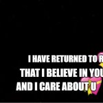 i have returned | I HAVE RETURNED TO REMIND YOU; THAT I BELIEVE IN YOU; AND I CARE ABOUT U | image tagged in black blank,wholesome,crusader | made w/ Imgflip meme maker