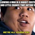 were all going to die | ME AND BOYS FOLLOWING A MAN IN A RABBIT COSTUME INTO A BACK ROOM WITH NO CAMERAS AND LITTLE CHANCE THAT ANYONE WILL HEAR US SCREAMING: | image tagged in were all going to die | made w/ Imgflip meme maker