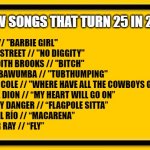 Songs that turn 25 in '22 | AQUA // "BARBIE GIRL"
BLACKSTREET // "NO DIGGITY"
MEREDITH BROOKS // "BITCH"
CHUMBAWUMBA // "TUBTHUMPING"
PAULA COLE // "WHERE HAVE ALL THE COWBOYS GONE?"
CELINE DION // “MY HEART WILL GO ON”
HARVEY DANGER // “FLAGPOLE SITTA”
LOS DEL RÍO // “MACARENA”
SUGAR RAY // “FLY”; A FEW SONGS THAT TURN 25 IN 2022 | image tagged in blank yellow sign 200,25 in 2022,2022,top songs | made w/ Imgflip meme maker
