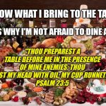 Don't be mad at my blessings. Be mad that you can't be a part of them. | I KNOW WHAT I BRING TO THE TABLE. THAT'S WHY I'M NOT AFRAID TO DINE ALONE. "THOU PREPAREST A TABLE BEFORE ME IN THE PRESENCE OF MINE ENEMIES: THOU ANOINTEST MY HEAD WITH OIL; MY CUP RUNNETH OVER."
PSALM 23:5 | image tagged in feast,in the presence of mine enemies,my cup runneth over,not afraid to dine alone,i know what i bring to the table,blessed | made w/ Imgflip meme maker