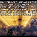 the glory of God | I WILL THANK YOU, LORD, AMONG ALL THE PEOPLE. 
I WILL SING YOUR PRAISES AMONG THE NATIONS.
FOR YOUR UNFAILING LOVE IS AS HIGH AS THE HEAVENS.
YOUR FAITHFULNESS REACHES TO THE CLOUDS.
BE EXALTED, O GOD, ABOVE THE HIGHEST HEAVENS.
MAY YOUR GLORY SHINE OVER ALL THE EARTH. PSALM 57: 9-11 | image tagged in spiritual,religious,lord,earth,heaven,thank you | made w/ Imgflip meme maker