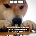 Shiba Making Toys Kiss | REMEMBER, IF YOUR FIRST KISS ISN'T MAGICAL:
A: YOU SHOULD DUMP THEM
B: YOU'RE LGBTQ+
OR 
C: YOU NEED TO TRY 14 MORE TIMES | image tagged in shiba making toys kiss | made w/ Imgflip meme maker