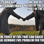 The truce of multiversal demonic evil problem for the internet | ME, ONE OF THE TWO RULERS OF THE CREEPYPASTA PART OF THE INTERNET; SMG3, LORD OF THE INTERNET GRAVEYARD; THE TRUCE OF EVIL THAT CAN CAUSE A MULTIVERSAL DEMONIC EVIL PROBLEM FOR THE INTERNET | image tagged in truce declared | made w/ Imgflip meme maker
