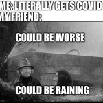 The vid | ME: LITERALLY GETS COVID; MY FRIEND:; COULD BE WORSE; COULD BE RAINING | image tagged in could be worse | made w/ Imgflip meme maker