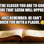 Satan doesn't attack those who already belong to him. Remember that. So, when he's attacking you, you're doing something right. | THE CLOSER YOU ARE TO GOD,
THE MORE THAT SATAN WILL OPPRESS YOU. JUST REMEMBER: HE CAN'T TOUCH YOU WITH A PLAGUE.? | image tagged in bible,spiritual warfare,spiritual attack | made w/ Imgflip meme maker