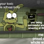 hey nightguard! | your toxic middle school bully; you being successful and amazing at life; me being proud of you the whole way through | image tagged in fnaf 3,wholesome | made w/ Imgflip meme maker