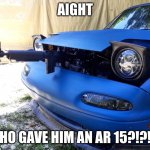 miat gotta stay strap | AIGHT; WHO GAVE HIM AN AR 15?!?!?! | image tagged in butthurt miata | made w/ Imgflip meme maker