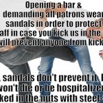 kicked in the balls | Opening a bar & demanding all patrons wear sandals in order to protect the staff in case you kick us in the crotch.
This will prevent anyone from kicking us. Ok, sandals don't prevent it, but you won't die or be hospitalized like getting kicked in the nuts with steel-toed boots. | image tagged in kicked in the balls | made w/ Imgflip meme maker