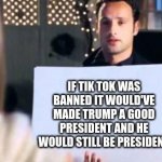 true | IF TIK TOK WAS BANNED IT WOULD'VE MADE TRUMP A GOOD PRESIDENT AND HE WOULD STILL BE PRESIDENT | image tagged in love actually sign | made w/ Imgflip meme maker