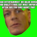 Are you sure about that? (Cena) | FAZBEAR ENTERTAINMENT: WE VALUE OURSELVES IN FUN AND GOOD QUALITY FOOD, BUT MOST IMPORTANTLY, SAFETY!
AFTON: ARE YOU SURE ABOUT THAT | image tagged in are you sure about that cena | made w/ Imgflip meme maker