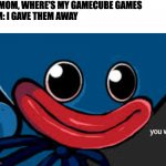 you what (Huggy Wuggy edition) | ME: MOM, WHERE'S MY GAMECUBE GAMES
MOM: I GAVE THEM AWAY
ME: | image tagged in you what huggy wuggy edition,gamecube,gaming,funny,memes,fun | made w/ Imgflip meme maker
