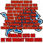 lions team and coach be like | COACH:OK THIS IS ARE PLAN WE START AS THE WORST TEAM IN THE LEAGUE AND ON WEEK 9 WILL TIE WITH THE STEELERS THEN WEEK 13 WE'LL BEAT THE VIKINGS WEEK 15 WE'LL BEAT THE CARDNIALS THEN OUR LAST GAMES WE'LL BEAT THE PACKERS OK; TEAM:OK LETS GO BE THE WORST TEAM EVER | image tagged in detroit lions | made w/ Imgflip meme maker