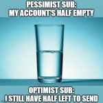 Pessimist vs Optimist, Findom | PESSIMIST SUB:
MY ACCOUNT'S HALF EMPTY; OPTIMIST SUB:
I STILL HAVE HALF LEFT TO SEND | image tagged in half full half empty | made w/ Imgflip meme maker