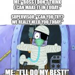 Injury Spongebob | ME: "BOSS I DON'T THINK I CAN MAKE IT IN TODAY."; SUPERVISOR: "CAN YOU TRY? WE REALLY NEED YOU TODAY."; ME: "I'LL DO MY BEST!" | image tagged in injury spongebob | made w/ Imgflip meme maker