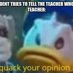 quack quack your opinion is wack | WHEN A STUDENT TRIES TO TELL THE TEACHER WHO STARTED IT 
TEACHER: | image tagged in quack quack your opinion is wack | made w/ Imgflip meme maker