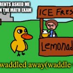 Math exam not passed(I think that happens with everyone) | WHEN MY PARENTS ASKED ME WHAT I GOT ON THE MATH EXAM; And he waddled away(waddle waddle) | image tagged in gifs,duck,waddle,math exam | made w/ Imgflip video-to-gif maker