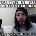 "Based on true story" | ME WHEN MY CRUSH IS NICE, ENJOYS TALKING TO ME, AND TREATS ME LIKE I'M SPECIAL. | image tagged in jesus christ science said it couldn't be done,how,why,crush,no way,penguinz0 | made w/ Imgflip meme maker